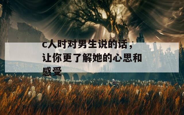 c人时对男生说的话，让你更了解她的心思和感受