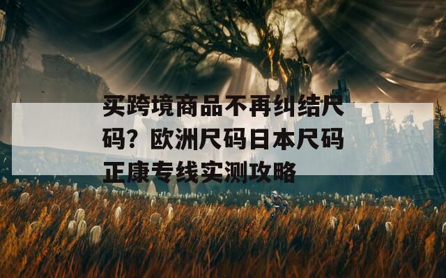 买跨境商品不再纠结尺码？欧洲尺码日本尺码正康专线实测攻略