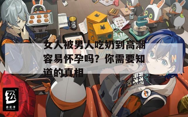女人被男人吃奶到高潮容易怀孕吗？你需要知道的真相