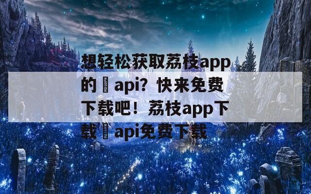 想轻松获取荔枝app的汅api？快来免费下载吧！荔枝app下载汅api免费下载