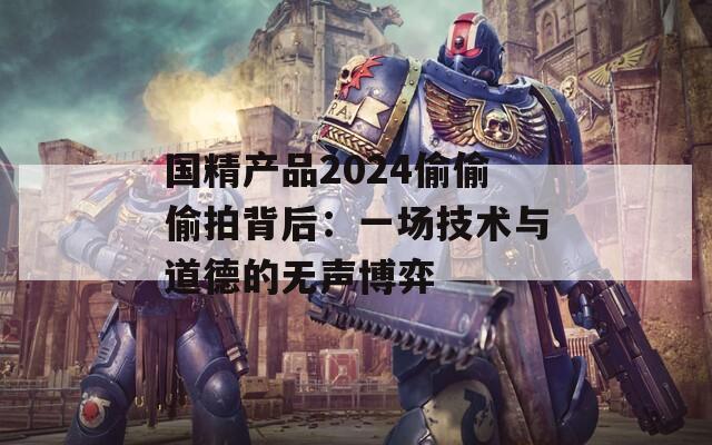 国精产品2024偷偷偷拍背后：一场技术与道德的无声博弈