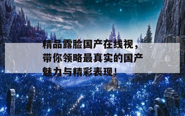 精品露脸国产在线视，带你领略最真实的国产魅力与精彩表现！