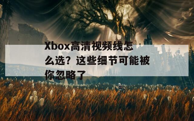Xbox高清视频线怎么选？这些细节可能被你忽略了