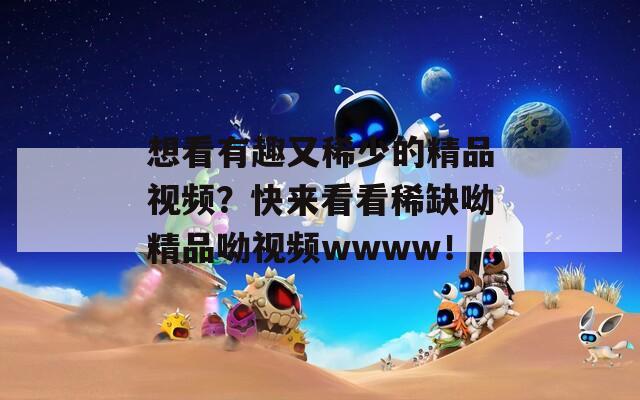 想看有趣又稀少的精品视频？快来看看稀缺呦精品呦视频wwww！