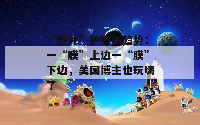 “野外”护肤新趋势：一“膜”上边一“膜”下边，美国博主也玩嗨了