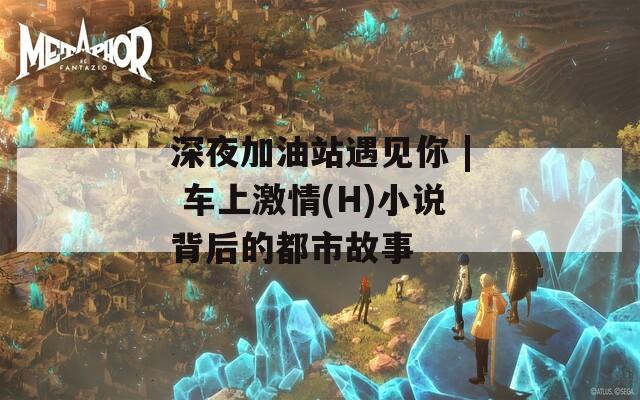 深夜加油站遇见你 | 车上激情(H)小说背后的都市故事