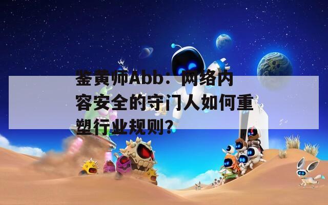 鉴黄师Abb：网络内容安全的守门人如何重塑行业规则？