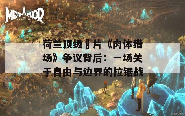 荷兰顶级婬片《肉体猎场》争议背后：一场关于自由与边界的拉锯战