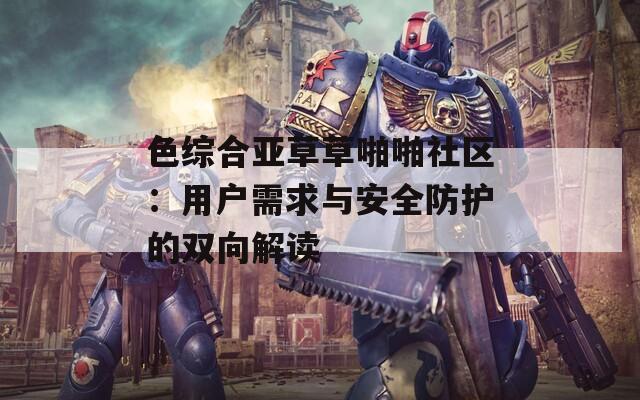 色综合亚草草啪啪社区：用户需求与安全防护的双向解读