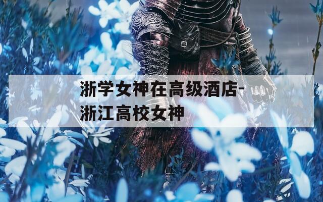 浙学女神在高级酒店-浙江高校女神