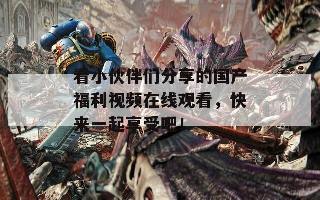 看小伙伴们分享的国产福利视频在线观看，快来一起享受吧！