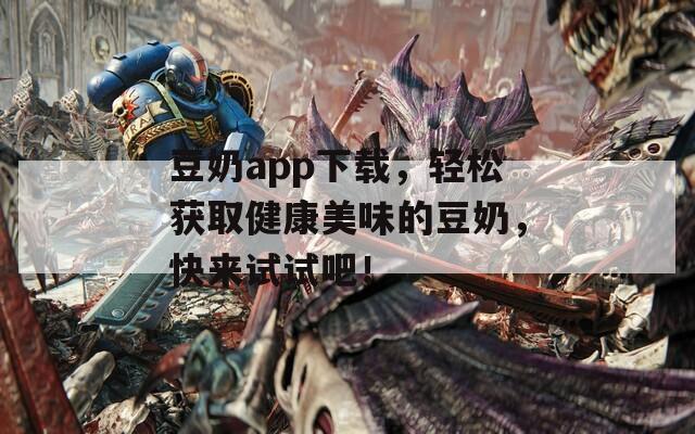豆奶app下载，轻松获取健康美味的豆奶，快来试试吧！