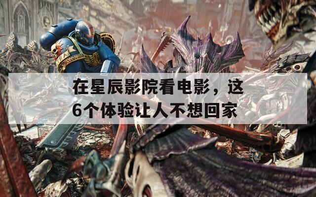 在星辰影院看电影，这6个体验让人不想回家