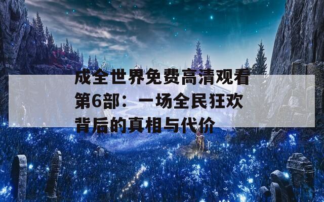 成全世界免费高清观看第6部：一场全民狂欢背后的真相与代价
