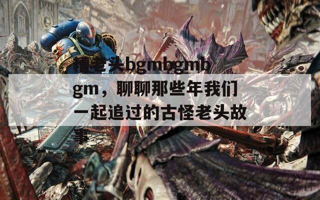 糟老头bgmbgmbgm，聊聊那些年我们一起追过的古怪老头故事