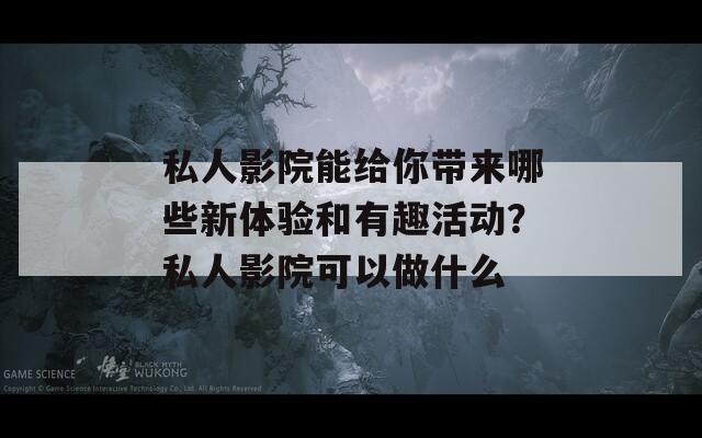 私人影院能给你带来哪些新体验和有趣活动？私人影院可以做什么