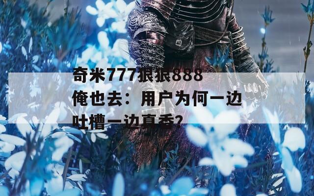 奇米777狠狠888俺也去：用户为何一边吐槽一边真香？