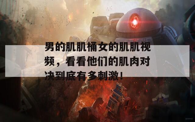 男的肌肌桶女的肌肌视频，看看他们的肌肉对决到底有多刺激！