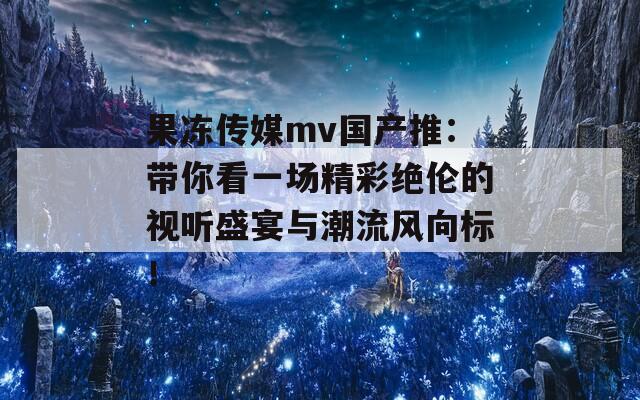 果冻传媒mv国产推：带你看一场精彩绝伦的视听盛宴与潮流风向标！