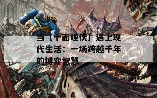 当【十面埋伏】遇上现代生活：一场跨越千年的博弈智慧