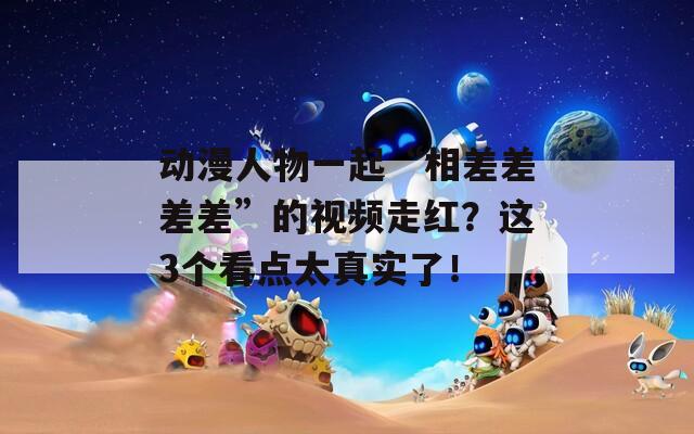 动漫人物一起“相差差差差”的视频走红？这3个看点太真实了！