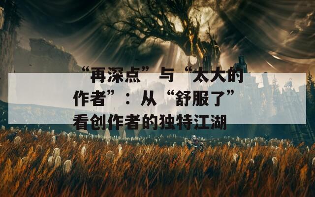 “再深点”与“太大的作者”：从“舒服了”看创作者的独特江湖