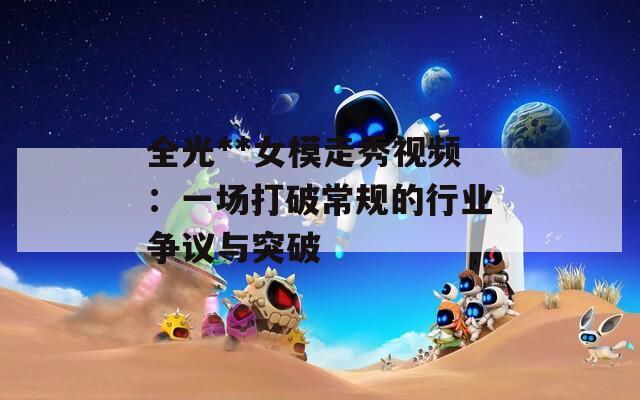 全光**女模走秀视频：一场打破常规的行业争议与突破