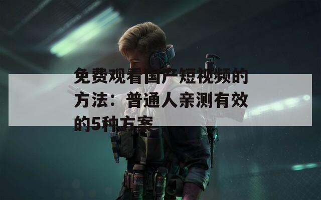 免费观看国产短视频的方法：普通人亲测有效的5种方案