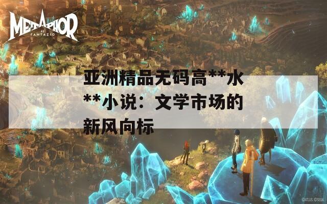 亚洲精品无码高**水**小说：文学市场的新风向标