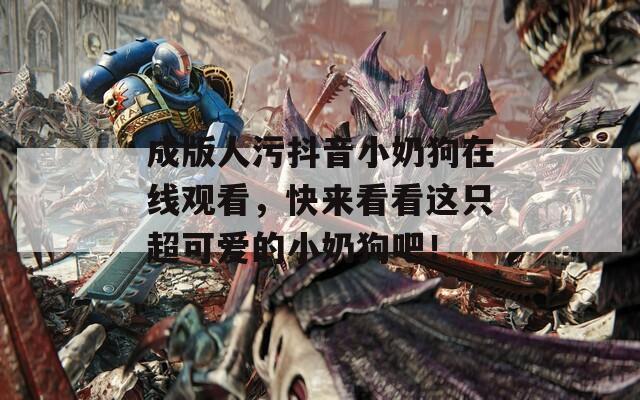 成版人污抖音小奶狗在线观看，快来看看这只超可爱的小奶狗吧！