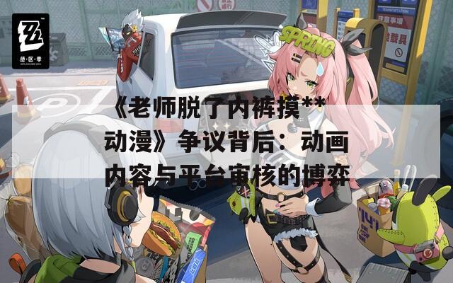 《老师脱了内裤摸**动漫》争议背后：动画内容与平台审核的博弈